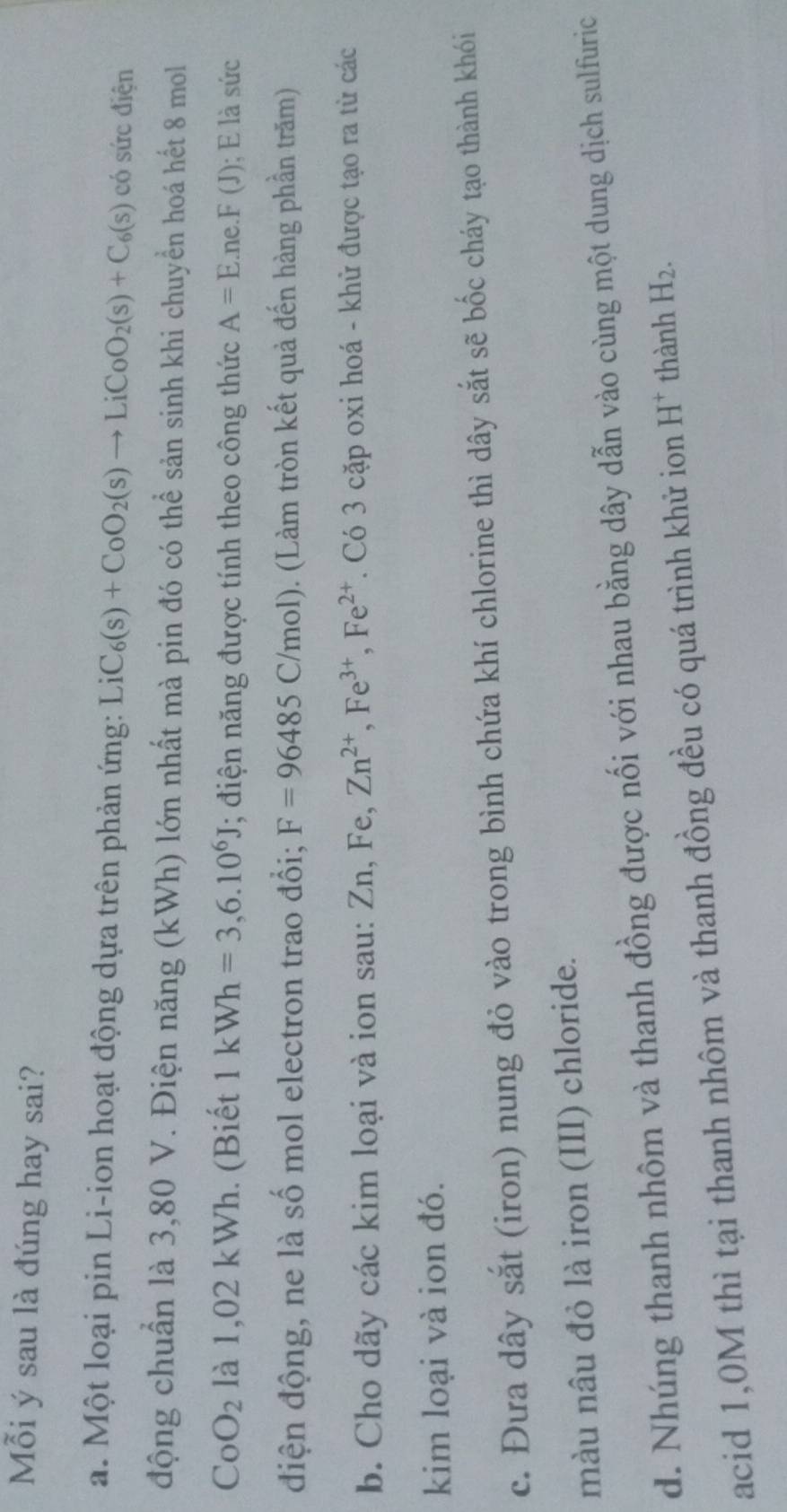 Mỗi ý sau là đúng hay sai? 
a. Một loại pin Li-ion hoạt động dựa trên phản ứng: Li _2C_6(s)+CoO_2(s)to LiCoO_2(s)+C_6(s) có sức điện 
động chuẩn là 3,80 V. Điện năng (kWh) lớn nhất mà pin đó có thể sản sinh khi chuyển hoá hết 8 mol
CoO_2 là 1,02 kWh. (Biết 1kWh=3,6.10^6J; điện năng được tính theo công thức A=E.ne.F(J); E là sức 
điện động, ne là số mol electron trao đổi; F=96485C/mol). (Làm tròn kết quả đến hàng phần trăm) 
b. Cho dãy các kim loại và ion sau: Zn, Fe Zn^(2+), Fe^(3+), Fe^(2+). Có 3 cặp oxi hoá - khử được tạo ra từ các 
kim loại và ion đó. 
c. Đưa dây sắt (iron) nung đỏ vào trong bình chứa khí chlorine thì dây sắt sẽ bốc cháy tạo thành khói 
màu nâu đỏ là iron (III) chloride. 
d. Nhúng thanh nhôm và thanh đồng được nối với nhau bằng dây dẫn vào cùng một dung dịch sulfuric 
acid 1,0M thì tại thanh nhôm và thanh đồng đều có quá trình khử ion H^+ thành H_2.