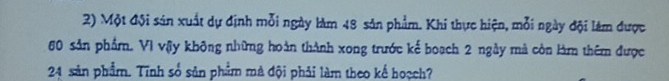 Một đội sản xuất dự định mỗi ngày làm 48 sản phẩm. Khi thực hiện, mỗi ngày đội làm được
60 sản phẩm. Vì vậy không những hoàn thành xong trước kế boạch 2 ngày mà còn làm thêm được
24 sản phẩm. Tĩnh số sản phẩm mà đội phải làm theo kể hoạch?