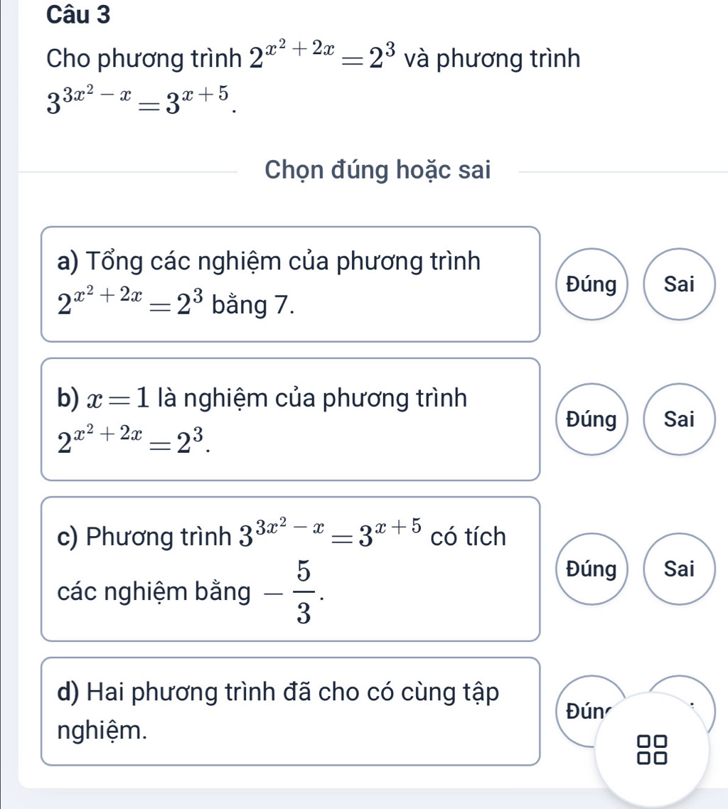 Cho phương trình 2^(x^2)+2x=2^3 và phương trình
3^(3x^2)-x=3^(x+5). 
Chọn đúng hoặc sai 
a) Tổng các nghiệm của phương trình
2^(x^2)+2x=2^3 bằng 7. 
Đúng Sai 
b) x=1 là nghiệm của phương trình
2^(x^2)+2x=2^3. 
Đúng Sai 
c) Phương trình 3^(3x^2)-x=3^(x+5) có tích 
các nghiệm bằng - 5/3 . 
Đúng Sai 
d) Hai phương trình đã cho có cùng tập 
Đún 
nghiệm.