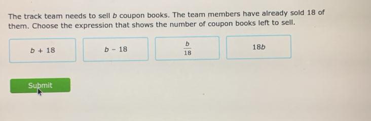 The track team needs to sell b coupon books. The team members have already sold 18 of
them. Choose the expression that shows the number of coupon books left to sell.
b+18 b-18
 b/18  18b
Suþmit