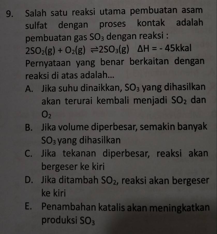 Salah satu reaksi utama pembuatan asam
sulfat dengan proses kontak adalah
pembuatan gas SO_3 dengan reaksi :
2SO_2(g)+O_2(g)leftharpoons 2SO_3(g)△ H=-45 kkal
Pernyataan yang benar berkaitan dengan
reaksi di atas adalah...
A. Jika suhu dinaikkan, SO_3 yang dihasilkan
akan terurai kembali menjadi SO_2 dan
O_2
B. Jika volume diperbesar, semakin banyak
S U_3 yang dihasilkan
C. Jika tekanan diperbesar, reaksi akan
bergeser ke kiri
D. Jika ditambah SO_2 , reaksi akan bergeser
ke kiri
E. Penambahan katalis akan meningkatkan
produksi SO_3