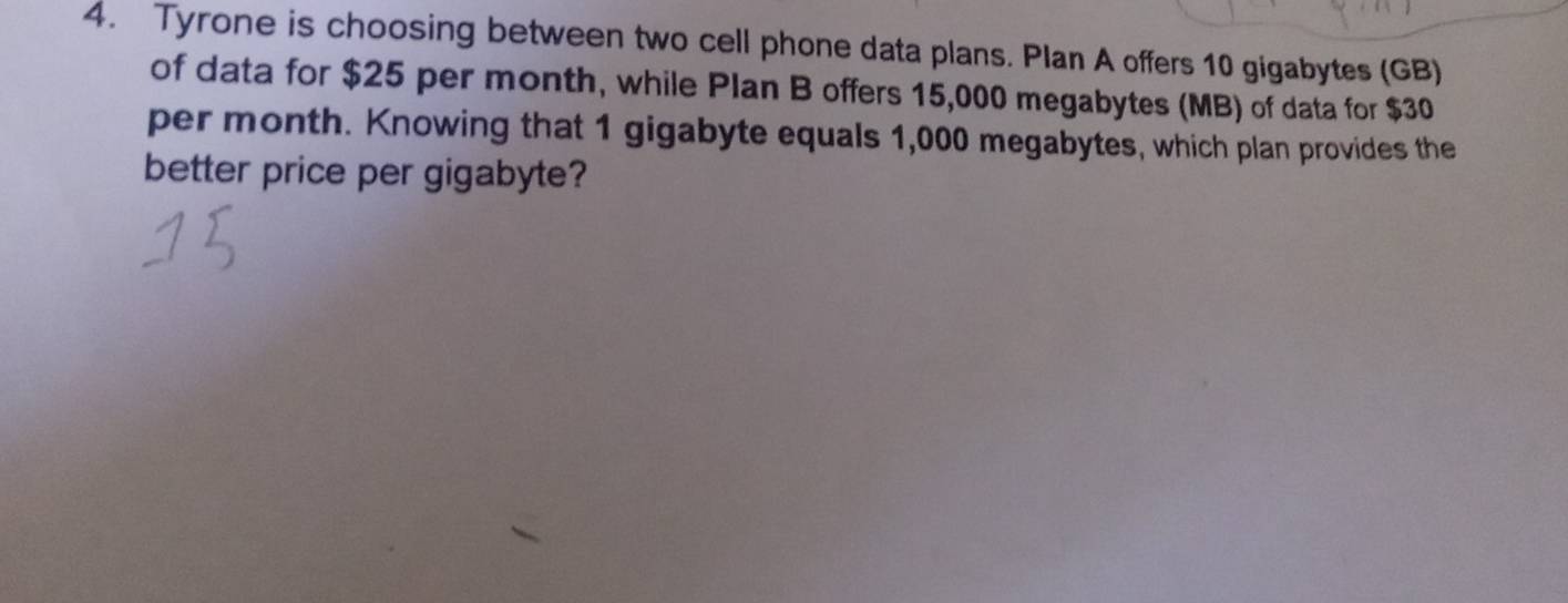 Tyrone is choosing between two cell phone data plans. Plan A offers 10 gigabytes (GB) 
of data for $25 per month, while Plan B offers 15,000 megabytes (MB) of data for $30
per month. Knowing that 1 gigabyte equals 1,000 megabytes, which plan provides the 
better price per gigabyte?