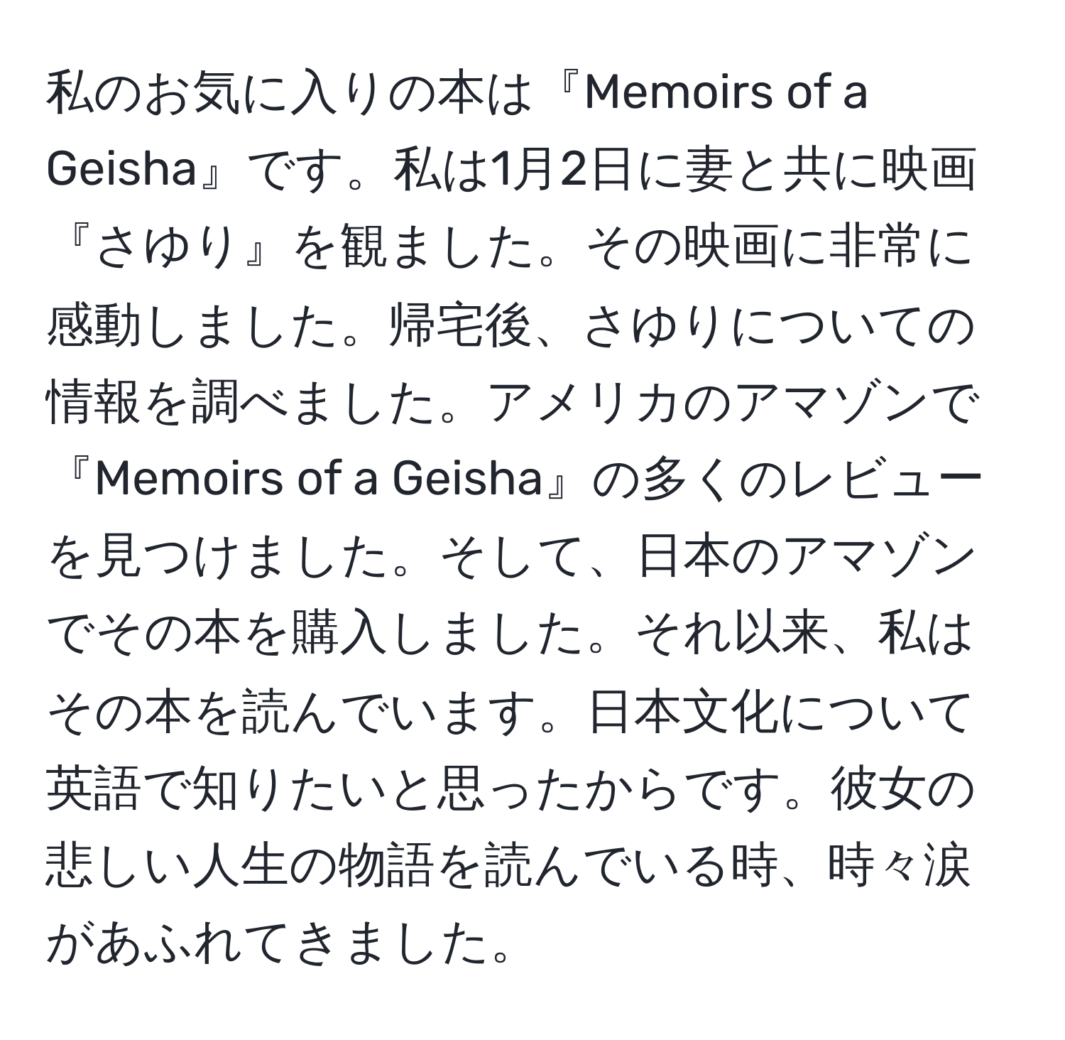 私のお気に入りの本は『Memoirs of a Geisha』です。私は1月2日に妻と共に映画『さゆり』を観ました。その映画に非常に感動しました。帰宅後、さゆりについての情報を調べました。アメリカのアマゾンで『Memoirs of a Geisha』の多くのレビューを見つけました。そして、日本のアマゾンでその本を購入しました。それ以来、私はその本を読んでいます。日本文化について英語で知りたいと思ったからです。彼女の悲しい人生の物語を読んでいる時、時々涙があふれてきました。