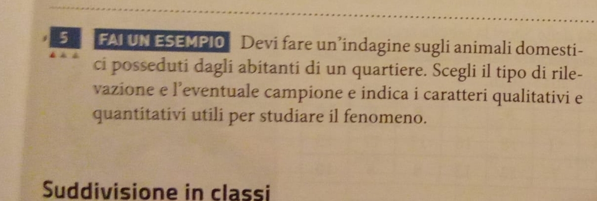 FAI UN ESEMPI0 Devi fare un’indagine sugli animali domesti- 
ci posseduti dagli abitanti di un quartiere. Scegli il tipo di rile- 
vazione e l’eventuale campione e indica i caratteri qualitativi e 
quantitativi utili per studiare il fenomeno. 
Suddivisione in classi