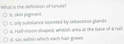 What is the definition of lunula?
b. skin pigment
c. oily substance secreted by sebaceous glands
a. Half-moon-shaped, whitish area at the base of a nail
d. sac within which each hair grows