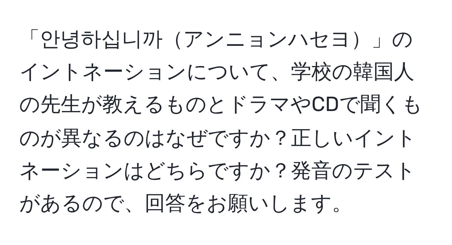 「안녕하십니까アンニョンハセヨ」のイントネーションについて、学校の韓国人の先生が教えるものとドラマやCDで聞くものが異なるのはなぜですか？正しいイントネーションはどちらですか？発音のテストがあるので、回答をお願いします。