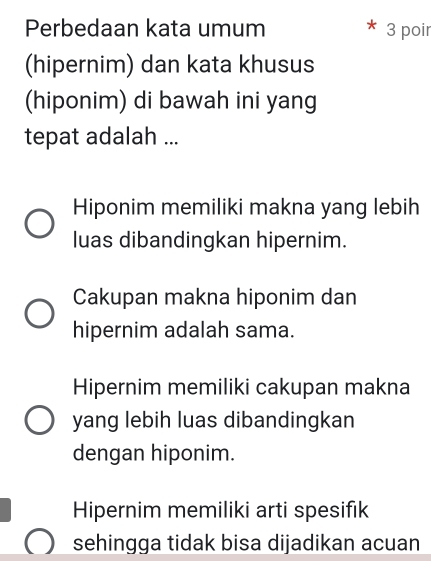 Perbedaan kata umum 3 poir
(hipernim) dan kata khusus
(hiponim) di bawah ini yang
tepat adalah ...
Hiponim memiliki makna yang lebih
luas dibandingkan hipernim.
Cakupan makna hiponim dan
hipernim adalah sama.
Hipernim memiliki cakupan makna
yang lebih luas dibandingkan
dengan hiponim.
Hipernim memiliki arti spesifik
sehingga tidak bisa dijadikan acuan