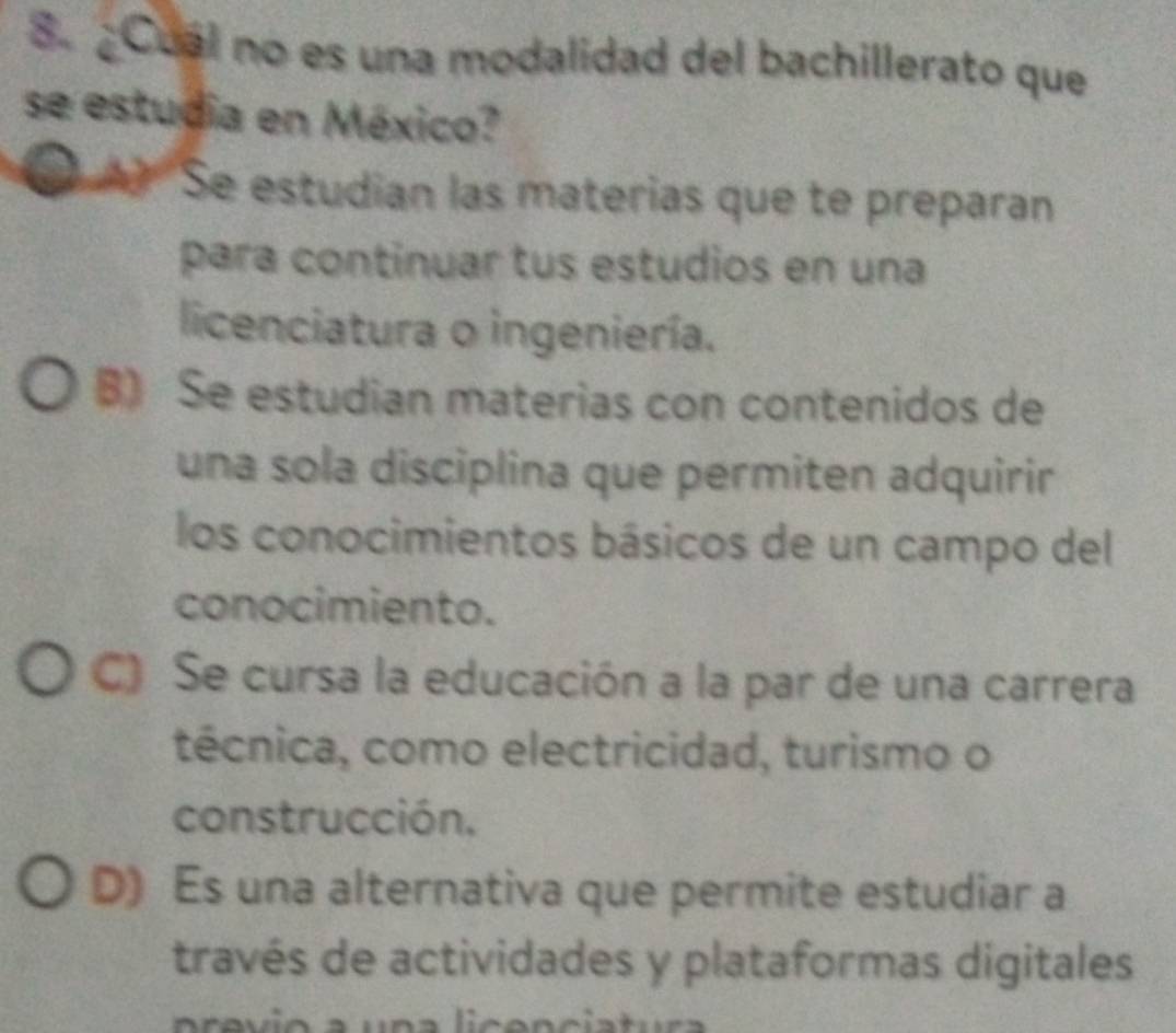 ¿Cual no es una modalidad del bachillerato que
se estudia en México?
Se estudian las materias que te preparan
para continuar tus estudios en una
licenciatura o ingeniería.
B) Se estudian materias con contenidos de
una sola disciplina que permiten adquirir
los conocimientos básicos de un campo del
conocimiento.
C) Se cursa la educación a la par de una carrera
técnica, como electricidad, turismo o
construcción,
D) Es una alternativa que permite estudiar a
través de actividades y plataformas digitales