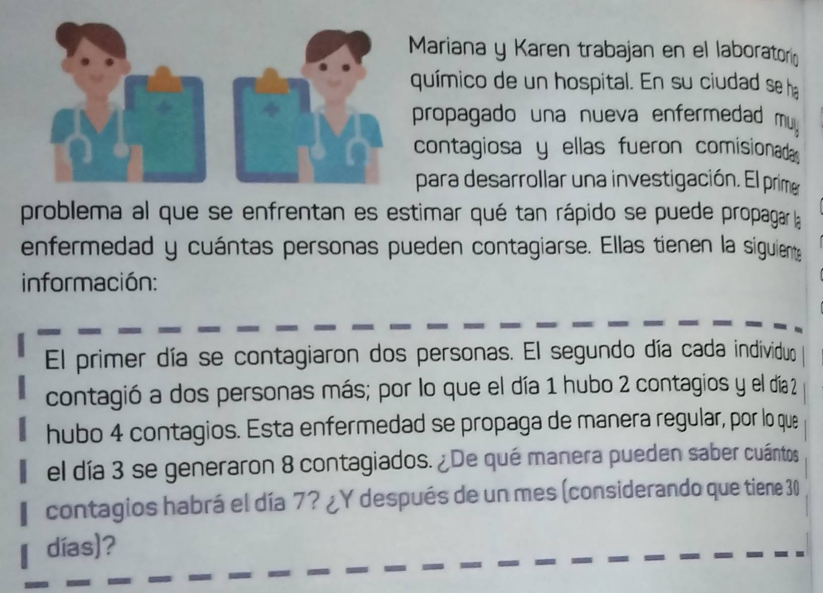 Mariana y Karen trabajan en el laboratorí 
químico de un hospital. En su ciudad se ha 
propagado una nueva enfermedad muyy. 
contagiosa y ellas fueron comisionada 
para desarrollar una investigación. El prime 
problema al que se enfrentan es estimar qué tan rápido se puede propagar la 
enfermedad y cuántas personas pueden contagiarse. Ellas tienen la siguiente 
información: 
El primer día se contagiaron dos personas. El segundo día cada individuo 
contagió a dos personas más; por lo que el día 1 hubo 2 contagios y el día 2
hubo 4 contagios. Esta enfermedad se propaga de manera regular, por lo que 
el día 3 se generaron 8 contagiados. ¿De qué manera pueden saber cuántos 
contagios habrá el día 7? ¿Y después de un mes (considerando que tiene 30
días)?