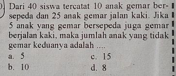 Dari 40 siswa terçatat 10 anak gemar ber- 
sepeda dan 25 anak gemar jalan kaki. Jika
5 anak yang gemar bersepeda juga gemar
berjalan kaki, maka jumlah anak yang tidak
gemar keduanya adalah ....
a. 5 c. 15
b. 10 d. 8