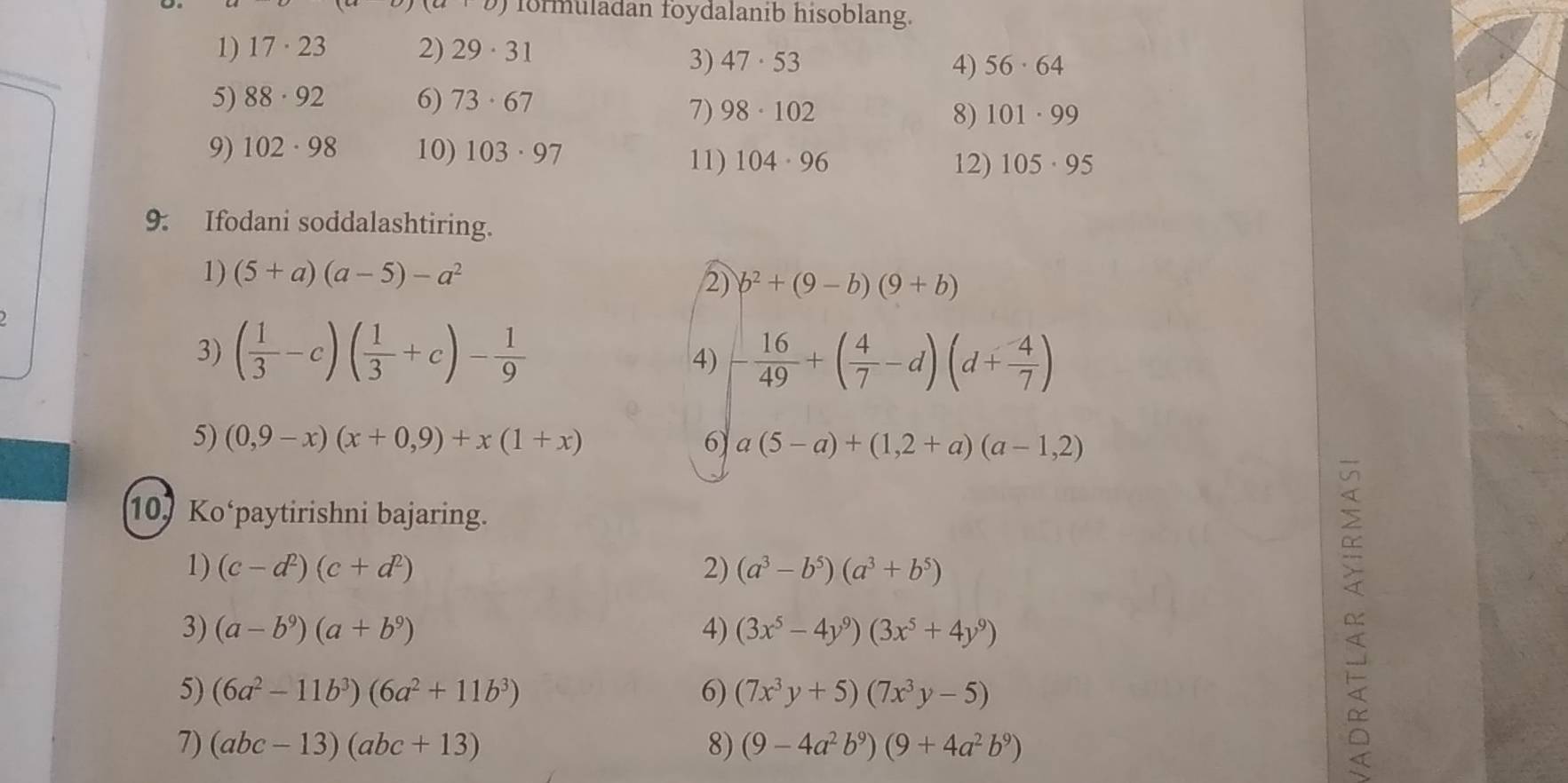 (_U) formuladan foydalanib hisoblang. 
1) 17· 23 2) 29· 31
3) 47· 53 4) 56· 64
5) 88· 92 6) 73· 67
7) 98· 102 8) 101· 99
9) 102· 98 10) 103· 97
11) 104· 96 12) 105· 95
9. Ifodani soddalashtiring. 
1) (5+a)(a-5)-a^2
2) b^2+(9-b)(9+b)
3) ( 1/3 -c)( 1/3 +c)- 1/9 
4) - 16/49 +( 4/7 -d)(d+ 4/7 )
5) (0,9-x)(x+0,9)+x(1+x) 6) a(5-a)+(1,2+a)(a-1,2)
10Ko‘paytirishni bajaring. 
1) (c-d^2)(c+d^2) 2) (a^3-b^5)(a^3+b^5)
3) (a-b^9)(a+b^9) 4) (3x^5-4y^9)(3x^5+4y^9)
5) (6a^2-11b^3)(6a^2+11b^3) 6) (7x^3y+5)(7x^3y-5)
7) (abc-13)(abc+13) 8) (9-4a^2b^9)(9+4a^2b^9)