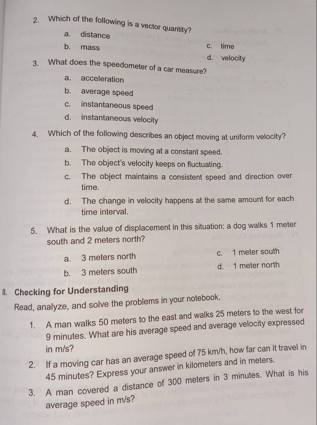 Which of the following is a vector quantity?
a. distance
b. mass c. time
d. velocity
3. What does the speedometer of a car measure?
a. acceleration
b. average speed
c. instantaneous speed
d. instantaneous velocity
4. Which of the following describes an object moving at uniform velocity?
a. The object is moving at a constant speed.
b. The object's velocity keeps on fluctuating.
c. The object maintains a consistent speed and direction over
time.
d. The change in velocity happens at the same amount for each
time interval.
5. What is the value of displacement in this situation: a dog walks 1 meter
south and 2 meters north?
a. 3 meters north c. 1 meter south
b. 3 meters south d. 1 meter north
lI. Checking for Understanding
Read, analyze, and solve the problems in your notebook.
1. A man walks 50 meters to the east and walks 25 meters to the west for
9 minutes. What are his average speed and average velocity expressed
in m/s?
2. If a moving car has an average speed of 75 km/h, how far can it travel in
45 minutes? Express your answer in kilometers and in meters.
3. A man covered a distance of 300 meters in 3 minutes. What is his
average speed in m/s?