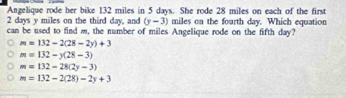 Angelique rode her bike 132 miles in 5 days. She rode 28 miles on each of the first
2 days y miles on the third day, and (y-3) miles on the fourth day. Which equation
can be used to find m, the number of miles Angelique rode on the fifth day?
m=132-2(28-2y)+3
m=132-y(28-3)
m=132-28(2y-3)
m=132-2(28)-2y+3