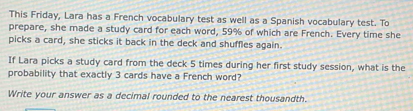 This Friday, Lara has a French vocabulary test as well as a Spanish vocabulary test. To 
prepare, she made a study card for each word, 59% of which are French. Every time she 
picks a card, she sticks it back in the deck and shuffles again. 
If Lara picks a study card from the deck 5 times during her first study session, what is the 
probability that exactly 3 cards have a French word? 
Write your answer as a decimal rounded to the nearest thousandth.