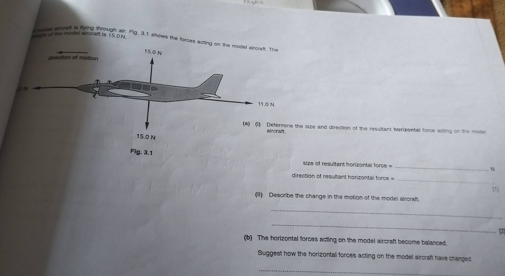 geight of the model aircraft is 15.0 N. 
model aircraft is flying through air. Fig. 3.1 shows the forces a 
the size and direction of the resultant horizontal force acting on the mode 
_ 
size of resultant horizontal force = 
N 
_ 
direction of resultant horizontal force = 
[1] 
(ii) Describe the change in the motion of the model aircraft 
_ 
_ 
[2] 
(b) The horizontal forces acting on the model aircraft become balanced. 
Suggest how the horizontal forces acting on the model aircraft have changed. 
_