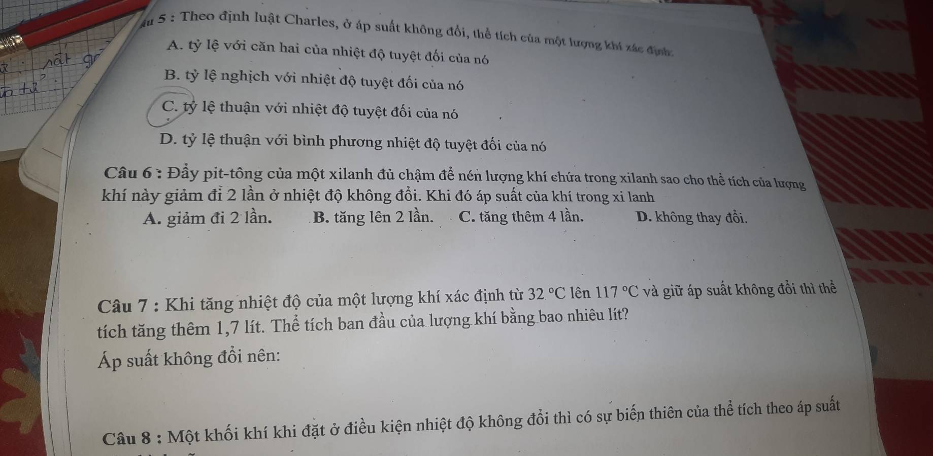 âu 5 : Theo định luật Charles, ở áp suất không đổi, thể tích của một lượng khí xác địn
A. tỷ lệ với căn hai của nhiệt độ tuyệt đối của nó
B. tỷ lệ nghịch với nhiệt độ tuyệt đối của nó
C. tỷ lệ thuận với nhiệt độ tuyệt đối của nó
D. tỷ lệ thuận với bình phương nhiệt độ tuyệt đối của nó
Câu 6: Đầy pit-tông của một xilanh đủ chậm để nén lượng khí chứa trong xilanh sao cho thể tích của lượng
khí này giảm đỉ 2 lần ở nhiệt độ không đổi. Khi đó áp suất của khí trong xi lanh
A. giảm đi 2 lần. B. tăng lên 2 lần. C. tăng thêm 4 lần. D. không thay đổi.
Câu 7 : Khi tăng nhiệt độ của một lượng khí xác định từ 32.^circ C lên 117°C và giữ áp suất không đổi thì thể
tích tăng thêm 1,7 lít. Thể tích ban đầu của lượng khí bằng bao nhiêu lít?
Áp suất không đổi nên:
Câu 8 : Một khối khí khi đặt ở điều kiện nhiệt độ không đổi thì có sự biến thiên của thể tích theo áp suất