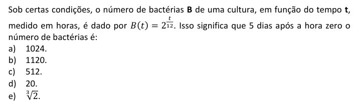 Sob certas condições, o número de bactérias B de uma cultura, em função do tempo t,
medido em horas, é dado por B(t)=2^(frac t)12. Isso significa que 5 dias após a hora zero o
número de bactérias é:
a) 1024.
b) 1120.
c) 512.
d) 20.
e) sqrt[3](2).