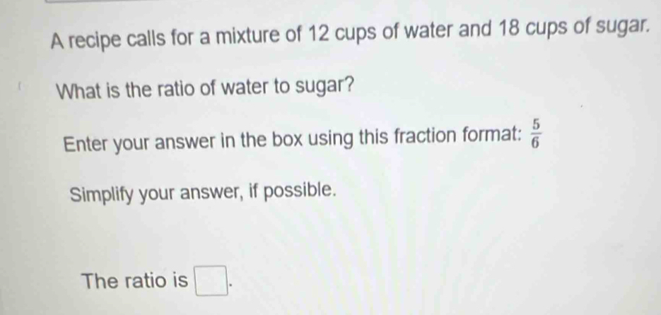 A recipe calls for a mixture of 12 cups of water and 18 cups of sugar. 
What is the ratio of water to sugar? 
Enter your answer in the box using this fraction format:  5/6 
Simplify your answer, if possible. 
The ratio is □.