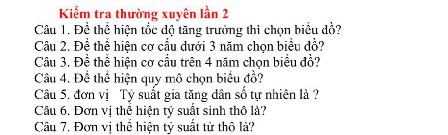 Kiểm tra thường xuyên lần 2 
Câu 1. Để thể hiện tốc độ tăng trưởng thì chọn biểu đồ? 
Câu 2. Để thể hiện cơ cấu dưới 3 năm chọn biểu đồ? 
Câu 3. Để thể hiện cơ cấu trên 4 năm chọn biểu đồ? 
Câu 4. Để thể hiện quy mô chọn biểu đồ? 
Câu 5. đơn vị Tỷ suất gia tăng dân số tự nhiên là ? 
Câu 6. Đơn vị thể hiện tỷ suất sinh thô là? 
Câu 7. Đơn vị thể hiện tỷ suất tử thô là?