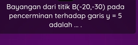 Bayangan dari titik B(-20,-30) pada 
pencerminan terhadap garis y=5
adalah ... .