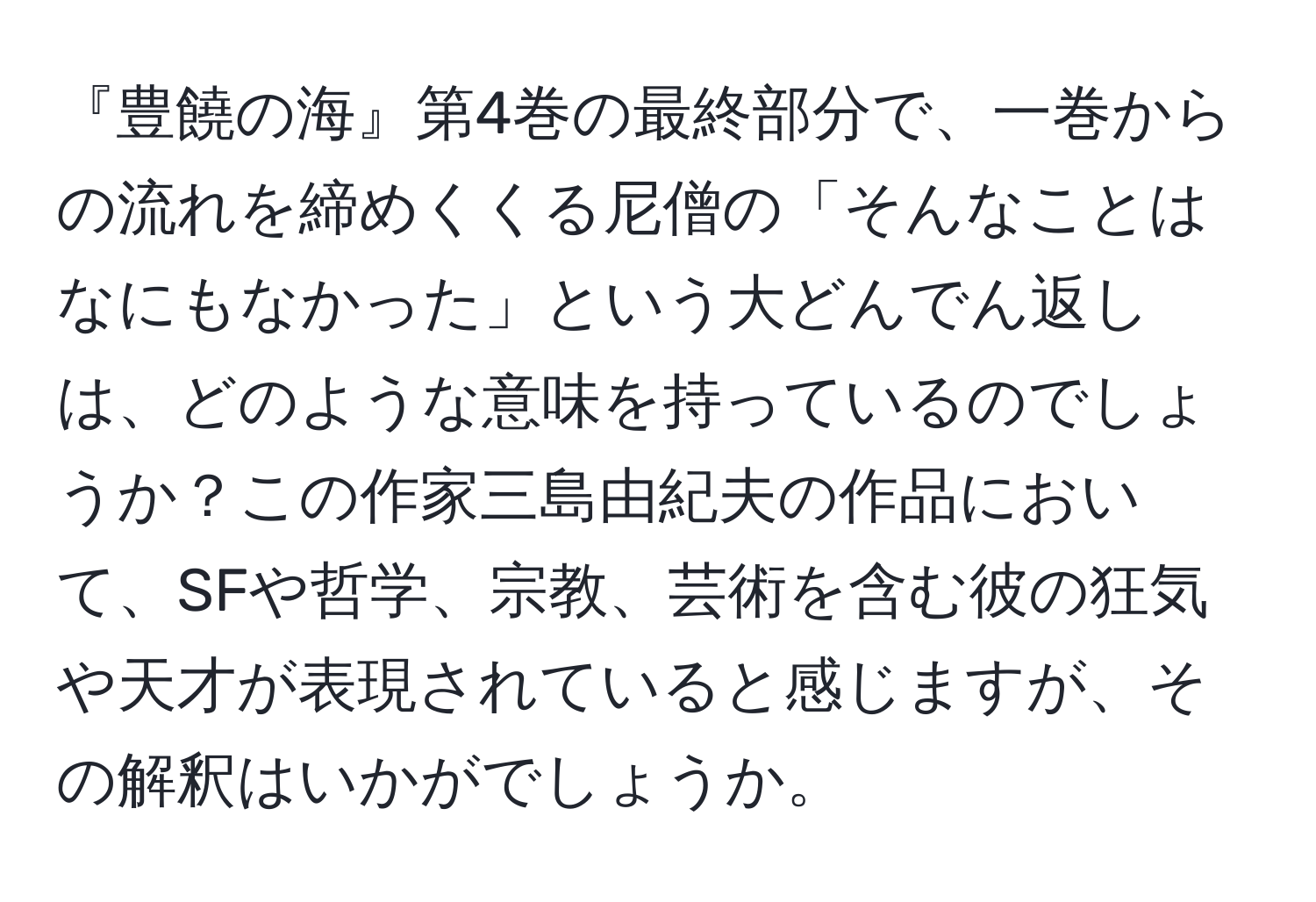 『豊饒の海』第4巻の最終部分で、一巻からの流れを締めくくる尼僧の「そんなことはなにもなかった」という大どんでん返しは、どのような意味を持っているのでしょうか？この作家三島由紀夫の作品において、SFや哲学、宗教、芸術を含む彼の狂気や天才が表現されていると感じますが、その解釈はいかがでしょうか。