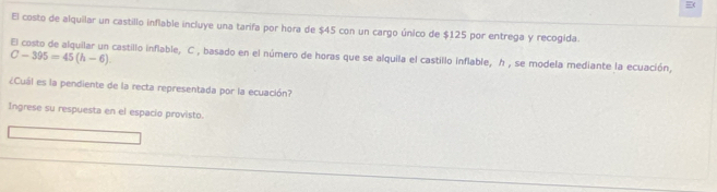 El costo de alquilar un castillo inflable incluye una tarifa por hora de $45 con un cargo único de $125 por entrega y recogida. 
El costo de alquilar un castillo inflable, C , basado en el número de horas que se alquila el castillo inflable, h , se modela mediante la ecuación,
C-395=45(h-6). 
¿Cuál es la pendiente de la recta representada por la ecuación? 
Ingrese su respuesta en el espacio provisto.