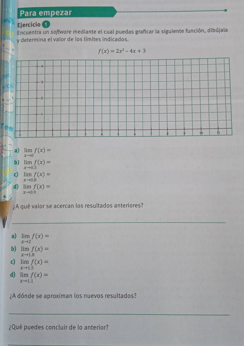 HB Para empezar
Ejercicio 1
Encuentra un software mediante el cual puedas graficar la siguiente función, dibújala
y determina el valor de los límites indicados.
f(x)=2x^2-4x+3
Tee
a) limlimits _xto 0f(x)=
b) limlimits _xto 0.5f(x)=
c) limlimits _xto 0.8f(x)=
d) limlimits _xto 0.9f(x)=
¿A qué valor se acercan los resultados anteriores?
_
a) limlimits _xto 2f(x)=
b) limlimits _xto 1.8f(x)=
c) limlimits _xto 1.5f(x)=
d) limlimits _xto 1.1f(x)=
¿A dónde se aproximan los nuevos resultados?
_
¿Qué puedes concluir de lo anterior?