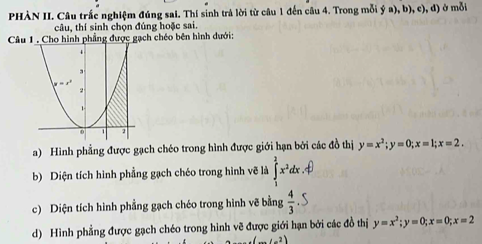 PHÀN II. Câu trắc nghiệm đúng sai. Thí sinh trả lời từ câu 1 đến câu 4. Trong mỗi ya),b),c),d) ở mỗi
câu, thí sinh chọn đúng hoặc sai.
Câu 1 . Cho hình phẳng được gạch chéo bên hình dưới:
a) Hình phẳng được gạch chéo trong hình được giới hạn bởi các đồ thị y=x^2;y=0;x=1;x=2.
b) Diện tích hình phẳng gạch chéo trong hình vẽ là ∈tlimits _1^(2x^2)dx
c) Diện tích hình phẳng gạch chéo trong hình vẽ bằng  4/3 
d) Hình phẳng được gạch chéo trong hình vẽ được giới hạn bởi các đồ thị y=x^2;y=0;x=0;x=2
(...∠ a^2)