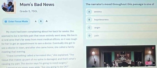 Mom's Bad News The narrator's mood throughout this passage is one of
Grade 5, 750L A arxiety
Enter Focus Mode A A A B hopelessness
C anger
My morn had been complaining about her back for weeks. She
seerned to be in terrible pain that never entirely went away. We live in D pain
a rural area that's far away from most medical offices, so it was tough
for her to get an appointment to see a doctor. Eventually she got to
see a doctor in town, and after she care home, she called a family
meeting that evening
"I have something called a herniated disc," she explained. "The
1
tissue that makes up part of my spine is damaged, and that's what's
causing my pain. The doctor says I'm going to need surgery."
ed at my mom, ever wide. "Are you goine to be OK?"