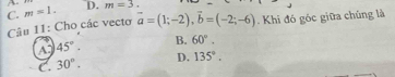 C. m=1. D. m=3. 
Câu 11: Cho các vecto vector a=(1;-2), vector b=(-2;-6). Khi đó góc giữa chúng là
A 45°.
B. 60°.
C. 30°. D. 135°.