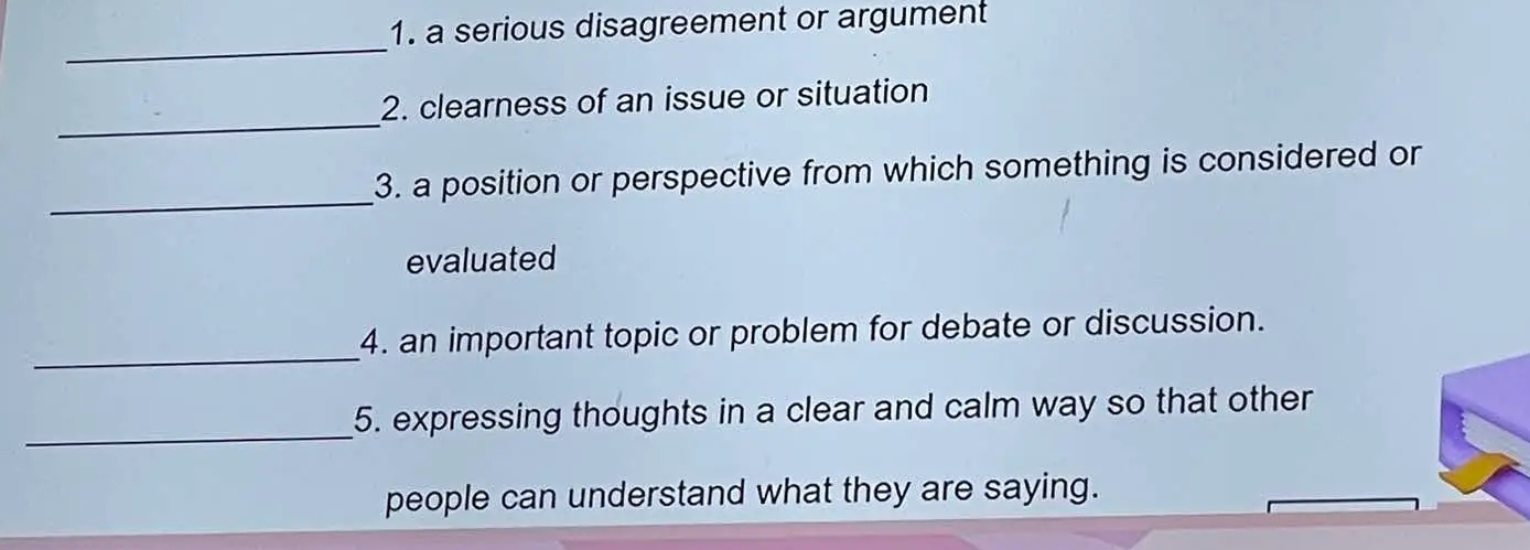 a serious disagreement or argument 
_ 
_ 
2. clearness of an issue or situation 
_ 
3. a position or perspective from which something is considered or 
evaluated 
_ 
4. an important topic or problem for debate or discussion. 
_ 
5. expressing thoughts in a clear and calm way so that other 
people can understand what they are saying.