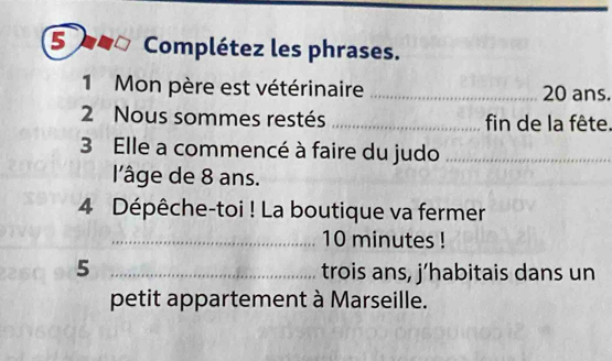 Complétez les phrases. 
1 Mon père est vétérinaire _ 20 ans. 
2 Nous sommes restés _fin de la fête. 
3 Elle a commencé à faire du judo_ 
l'âge de 8 ans. 
4 Dépêche-toi ! La boutique va fermer 
_ 10 minutes! 
5 _trois ans, j’habitais dans un 
petit appartement à Marseille.