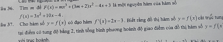 Cầu trác ngmệm tà 1 
Tâu 36. Tìm m đề F(x)=mx^3+(3m+2)x^2-4x+3 là một nguyên hàm của hàm số
f(x)=3x^2+10x-4. 
lâu 37. Cho hàm số y=f(x) có đạo hàm f'(x)=2x-3. Biết rằng đồ thị hàm số y=f(x) cắt trục tung 
tại điểm có tung độ bằng 2, tính tổng bình phương hoành độ giao điểm của đồ thị hàm số y=f(x
với trục hoành.