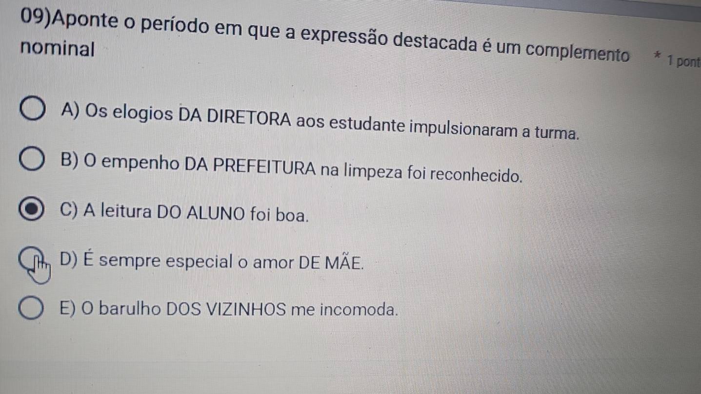 09)Aponte o período em que a expressão destacada é um complemento * 1 pont
nominal
A) Os elogios DA DIRETORA aos estudante impulsionaram a turma.
B) O empenho DA PREFEITURA na limpeza foi reconhecido.
C) A leitura DO ALUNO foi boa.
D) É sempre especial o amor DE MÃE.
E) O barulho DOS VIZINHOS me incomoda.