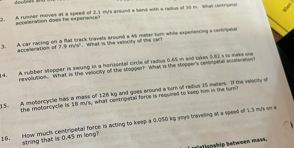 doubles and 
2. A runner moves at a speed of 2.1 m/s around a bend with a radius of 30 m. What centripetal 
acceleration does he experience? 
3. A car racing on a flat track travels around a 46 meter turn while experiencing a centripetal 
acceleration of 7.9m/s^2 , What is the velocity of the car? 
14. A rubber stopper is swung in a horizontal circle of radius 0.65 m and takes 0.82 s to make one 
revolution. What is the velocity of the stopper? What is the stopper's centripetal acceleration? 
15. A motorcycle has a mass of 128 kg and goes around a turn of radius 25 meters. If the velocity of 
the motorcycle is 18 m/s, what centripetal force is required to keep him in the turn? 
16. How much centripetal force is acting to keep a 0.050 kg yoyo traveling at a speed of 1.3 m/s on a 
string that is 0.45 m long? 
plationship between mass,