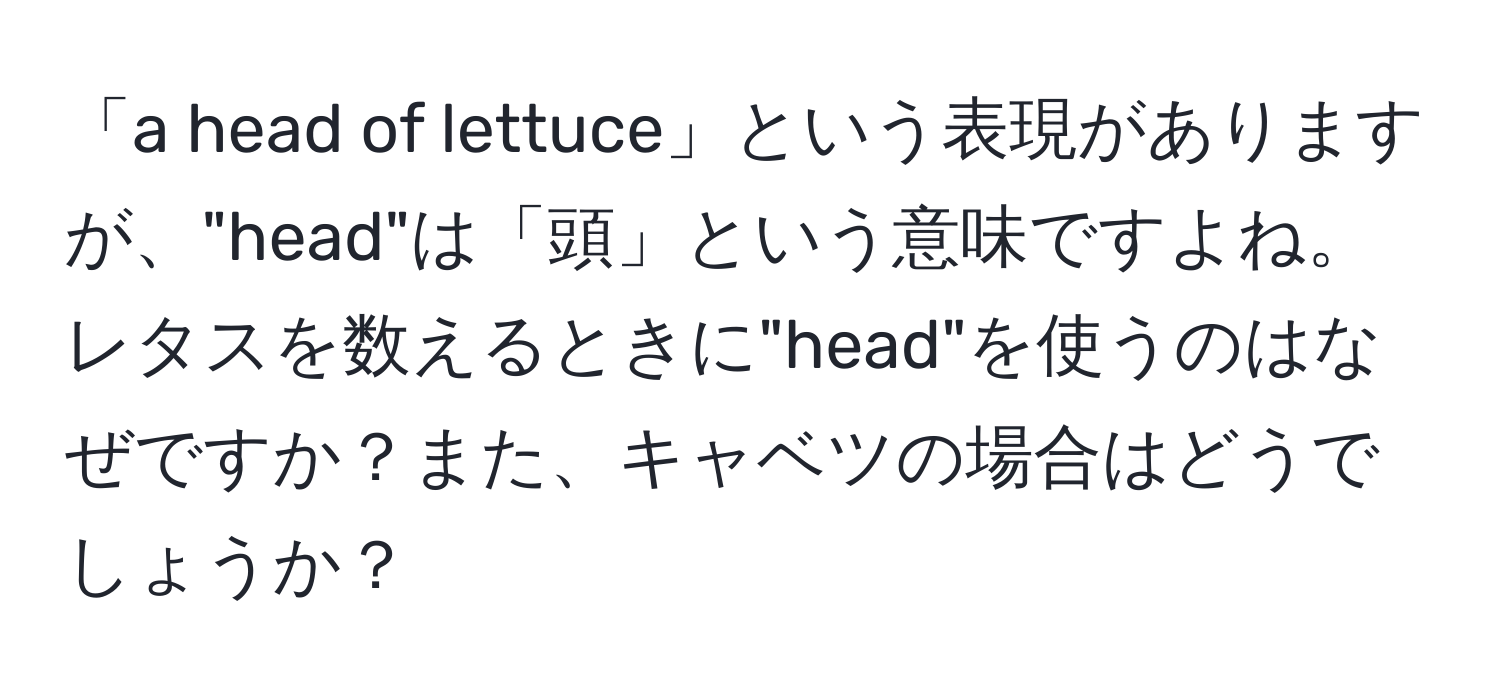 「a head of lettuce」という表現がありますが、"head"は「頭」という意味ですよね。レタスを数えるときに"head"を使うのはなぜですか？また、キャベツの場合はどうでしょうか？