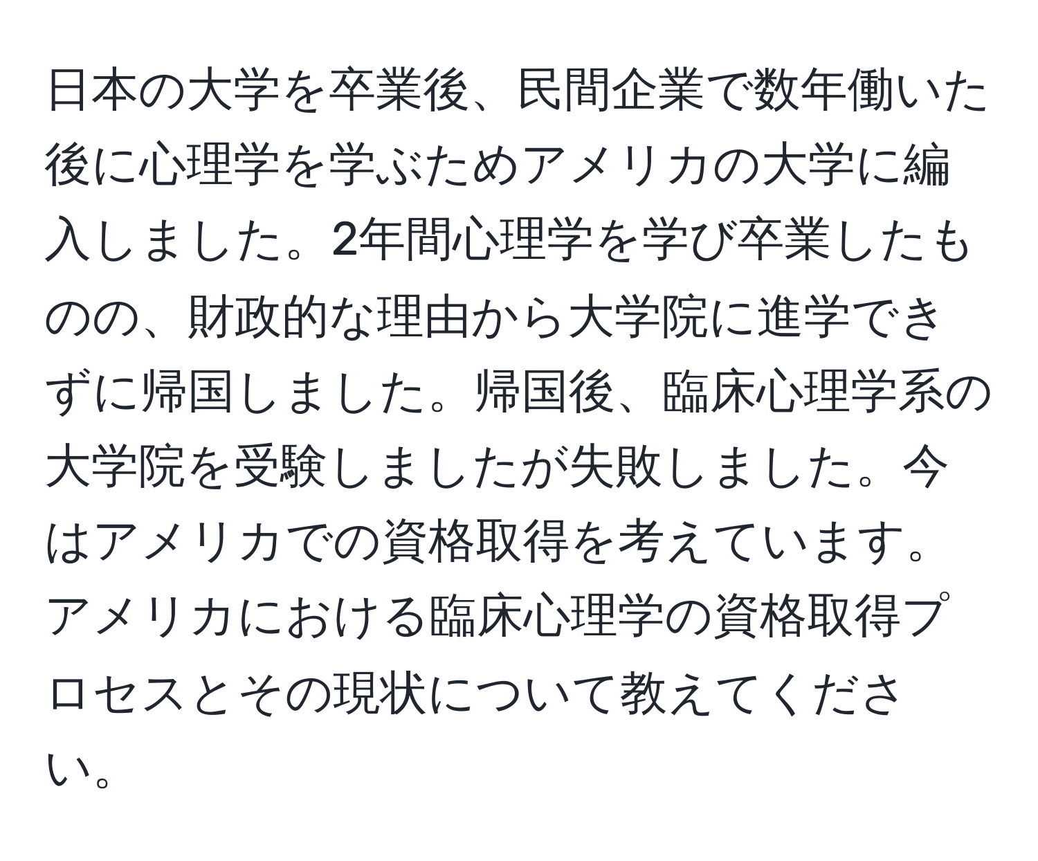 日本の大学を卒業後、民間企業で数年働いた後に心理学を学ぶためアメリカの大学に編入しました。2年間心理学を学び卒業したものの、財政的な理由から大学院に進学できずに帰国しました。帰国後、臨床心理学系の大学院を受験しましたが失敗しました。今はアメリカでの資格取得を考えています。アメリカにおける臨床心理学の資格取得プロセスとその現状について教えてください。