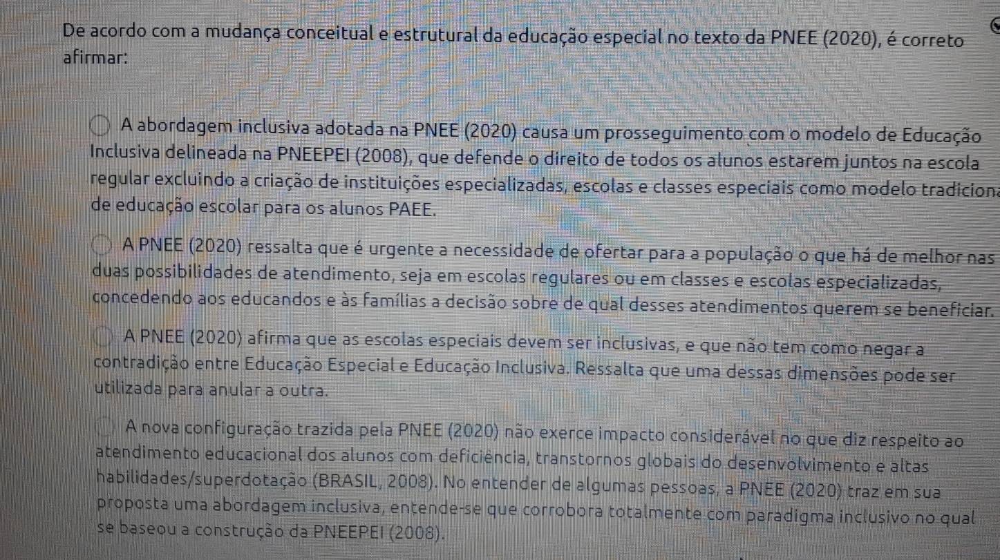 De acordo com a mudança conceitual e estrutural da educação especial no texto da PNEE (2020), é correto
afirmar:
A abordagem inclusiva adotada na PNEE (2020) causa um prosseguimento com o modelo de Educação
Inclusiva delineada na PNEEPEI (2008), que defende o direito de todos os alunos estarem juntos na escola
regular excluindo a criação de instituições especializadas, escolas e classes especiais como modelo tradiciona
de educação escolar para os alunos PAEE.
A PNEE (2020) ressalta que é urgente a necessidade de ofertar para a população o que há de melhor nas
duas possibilidades de atendimento, seja em escolas regulares ou em classes e escolas especializadas,
concedendo aos educandos e às famílias a decisão sobre de qual desses atendimentos querem se beneficiar.
A PNEE (2020) afirma que as escolas especiais devem ser inclusivas, e que não tem como negar a
contradição entre Educação Especial e Educação Inclusiva. Ressalta que uma dessas dimensões pode ser
utilizada para anular a outra.
A nova configuração trazida pela PNEE (2020) não exerce impacto considerável no que diz respeito ao
atendimento educacional dos alunos com deficiência, transtornos globais do desenvolvimento e altas
habilidades/superdotação (BRASIL, 2008). No entender de algumas pessoas, a PNEE (2020) traz em sua
proposta uma abordagem inclusiva, entende-se que corrobora totalmente com paradigma inclusivo no qual
se baseou a construção da PNEEPEI (2008).