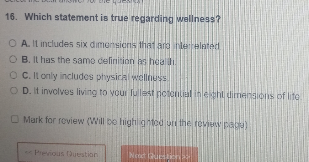 trior the question.
16. Which statement is true regarding wellness?
A. It includes six dimensions that are interrelated.
B. It has the same definition as health.
C. It only includes physical wellness.
D. It involves living to your fullest potential in eight dimensions of life.
Mark for review (Will be highlighted on the review page)
Previous Question Next Question >>