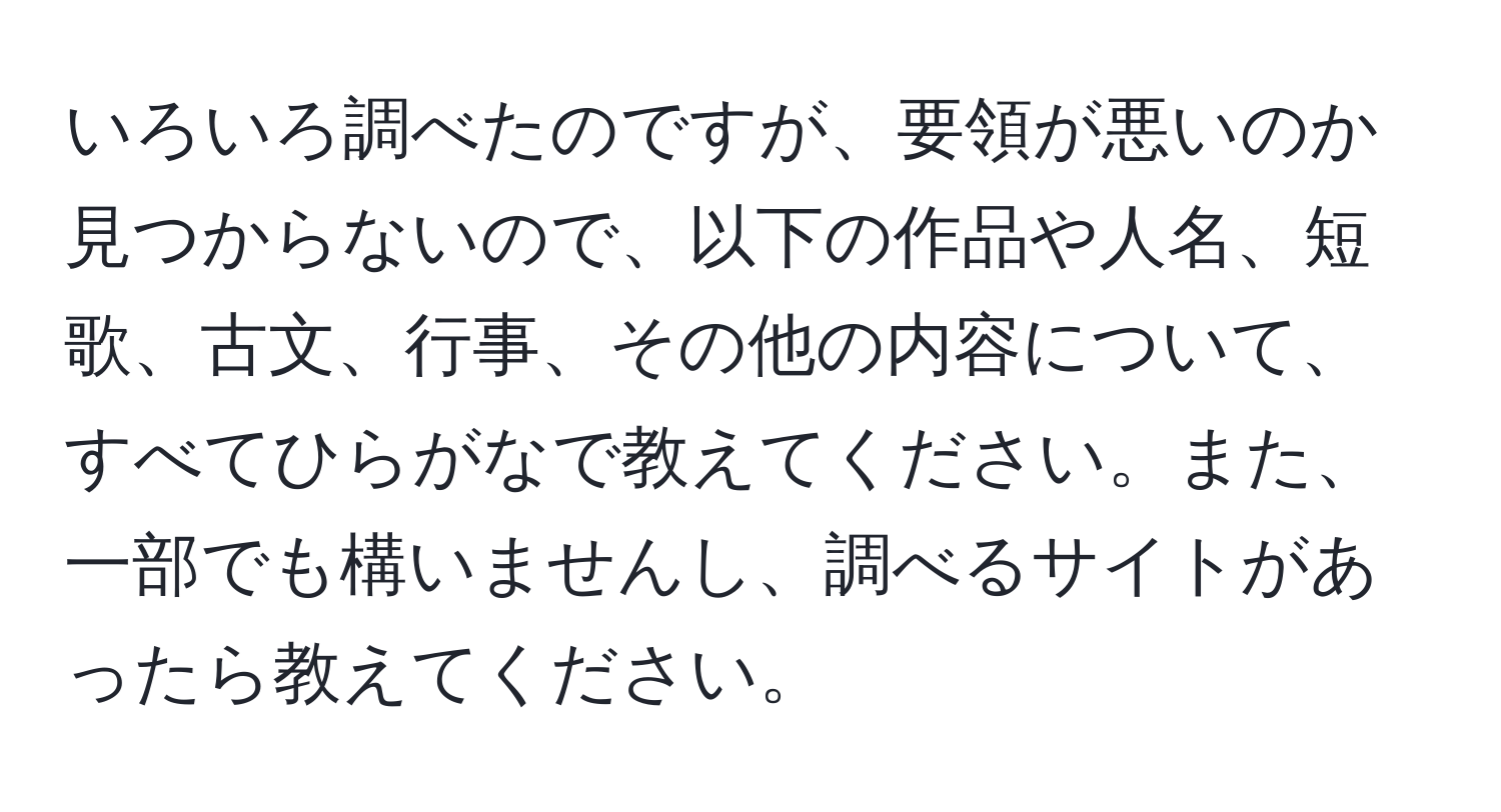 いろいろ調べたのですが、要領が悪いのか見つからないので、以下の作品や人名、短歌、古文、行事、その他の内容について、すべてひらがなで教えてください。また、一部でも構いませんし、調べるサイトがあったら教えてください。