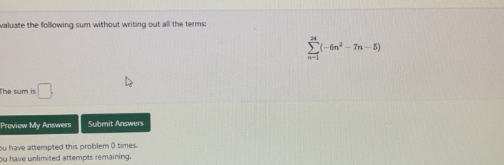 valuate the following sum without writing out all the terms:
sumlimits _(n-1)^(24)(-6n^2-7n-5)
The sum is □. 
Preview My Answers Submit Answers 
ou have attempted this problem 0 times. 
ou have unlimited attempts remaining.