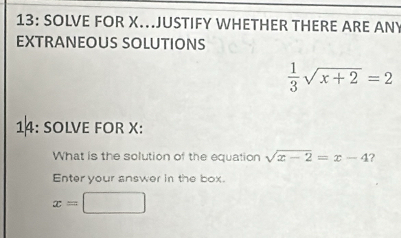 13: SOLVE FOR X.JUSTIFY WHETHER THERE ARE ANY 
EXTRANEOUS SOLUTIONS
 1/3 sqrt(x+2)=2
14: SOLVE FOR X : 
What is the solution of the equation sqrt(x-2)=x-4 ? 
Enter your answer in the box.
x=□