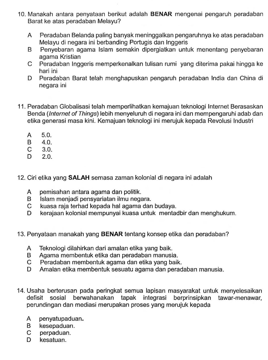 Manakah antara penyataan berikut adalah BENAR mengenai pengaruh peradaban
Barat ke atas peradaban Melayu?
A Peradaban Belanda paling banyak meninggalkan pengaruhnya ke atas peradaban
Melayu di negara ini berbanding Portugis dan Inggeris
B Penyebaran agama Islam semakin dipergiatkan untuk menentang penyebaran
agama Kristian
C Peradaban Inggeris memperkenalkan tulisan rumi yang diterima pakai hingga ke
hari ini
D Peradaban Barat telah menghapuskan pengaruh peradaban India dan China di
negara ini
11. Peradaban Globalisasi telah memperlihatkan kemajuan teknołogi Internet Berasaskan
Benda (Internet of Things) lebih menyeluruh di negara ini dan mempengaruhi adab dan
etika generasi masa kini. Kemajuan teknologi ini merujuk kepada Revolusi Industri
A 5.0.
B 4.0.
C 3.0.
D 2.0.
12. Ciri etika yang SALAH semasa zaman kolonial di negara ini adalah
A pemisahan antara agama dan politik.
B Islam menjadi pensyariatan ilmu negara.
C kuasa raja terhad kepada hal agama dan budaya.
D kerajaan kolonial mempunyai kuasa untuk mentadbir dan menghukum.
13. Penyataan manakah yang BENAR tentang konsep etika dan peradaban?
A Teknologi dilahirkan dari amalan etika yang baik.
B Agama membentuk etika dan peradaban manusia.
C Peradaban membentuk agama dan etika yang baik.
D Amalan etika membentuk sesuatu agama dan peradaban manusia.
14. Usaha berterusan pada peringkat semua lapisan masyarakat untuk menyelesaikan
defisit sosial berwahanakan tapak integrasi berprinsipkan tawar-menawar,
perundingan dan mediasi merupakan proses yang merujuk kepada
A penyatupaduan.
B kesepaduan.
Cperpaduan.
D kesatuan.