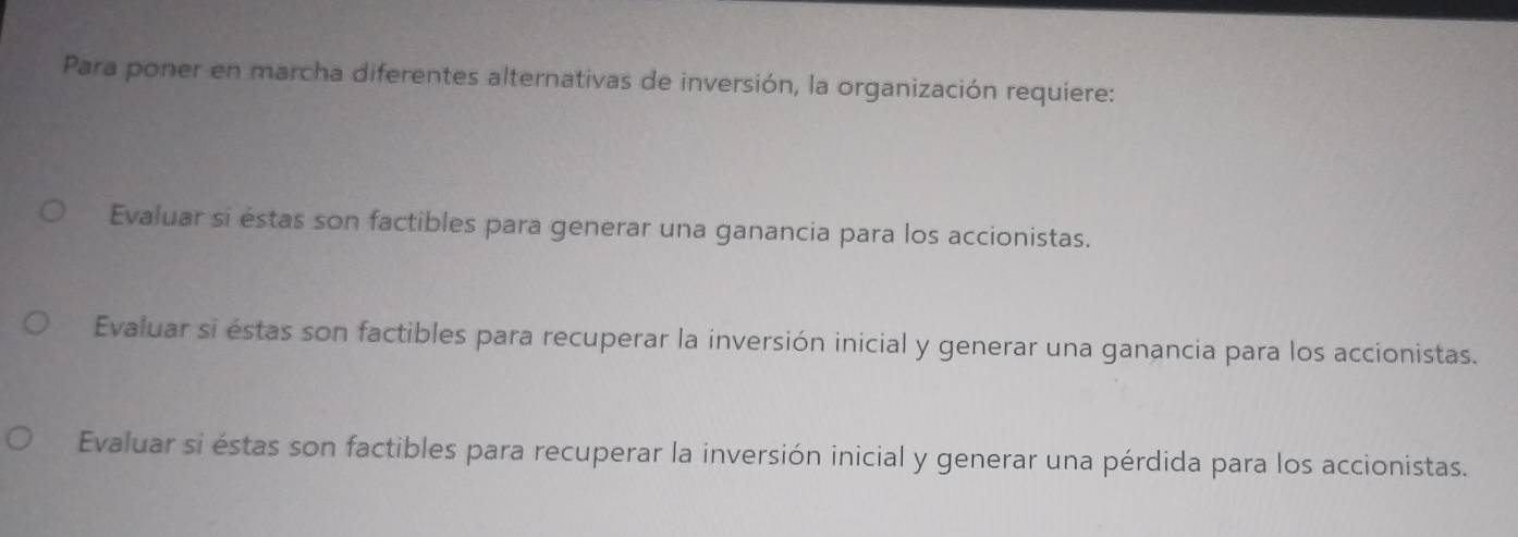 Para poner en marcha diferentes alternativas de inversión, la organización requiere:
Evaluar si éstas son factibles para generar una ganancia para los accionistas.
Evaluar si éstas son factibles para recuperar la inversión inicial y generar una ganancia para los accionistas.
Evaluar si éstas son factibles para recuperar la inversión inicial y generar una pérdida para los accionistas.