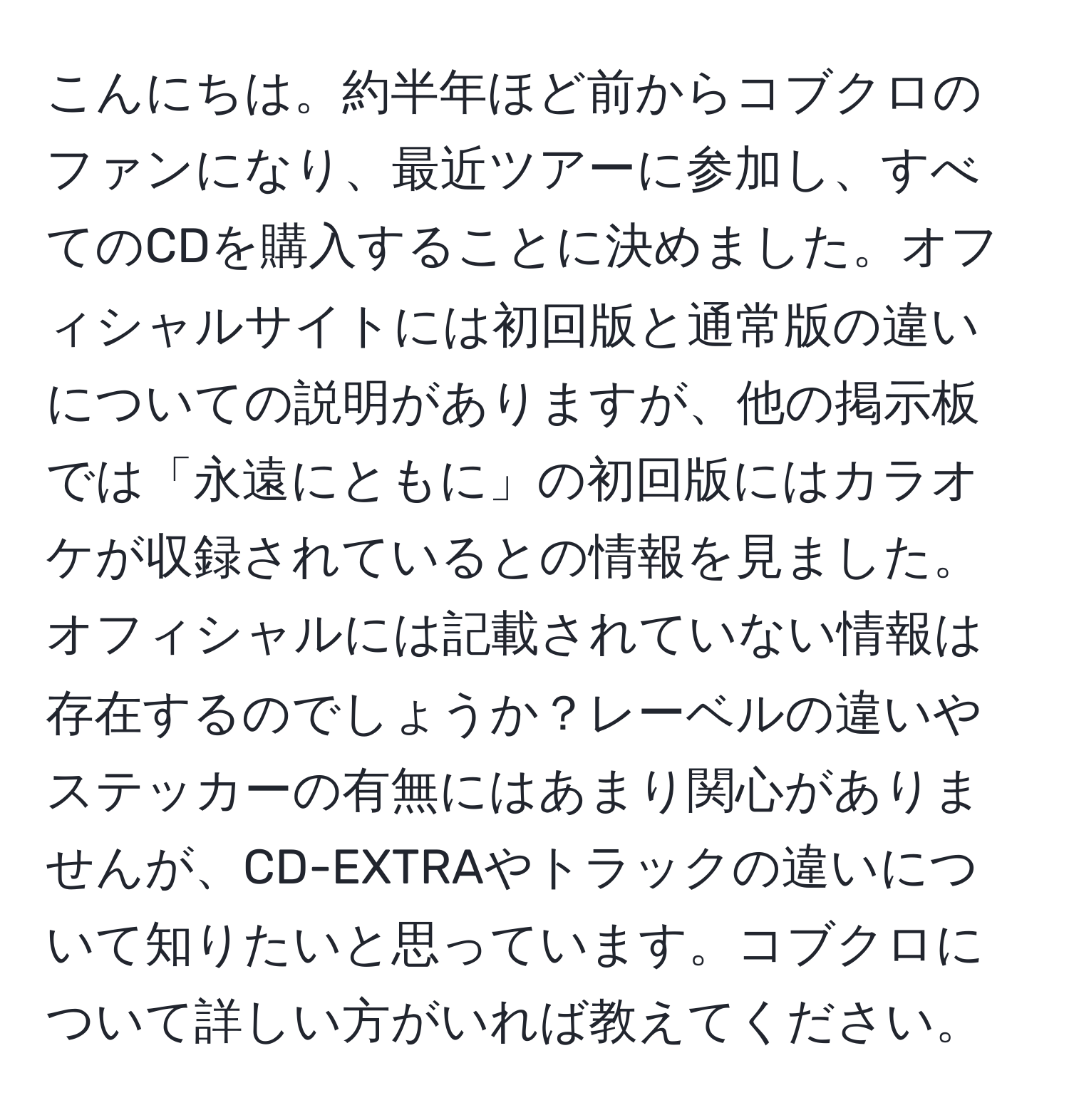 こんにちは。約半年ほど前からコブクロのファンになり、最近ツアーに参加し、すべてのCDを購入することに決めました。オフィシャルサイトには初回版と通常版の違いについての説明がありますが、他の掲示板では「永遠にともに」の初回版にはカラオケが収録されているとの情報を見ました。オフィシャルには記載されていない情報は存在するのでしょうか？レーベルの違いやステッカーの有無にはあまり関心がありませんが、CD-EXTRAやトラックの違いについて知りたいと思っています。コブクロについて詳しい方がいれば教えてください。