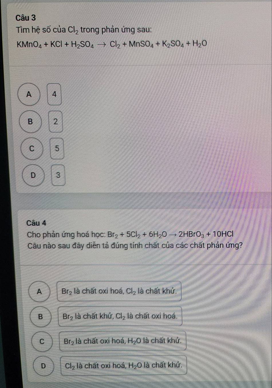 Tìm hệ số của Cl_2 trong phản ứng sau:
KMnO_4+KCl+H_2SO_4to Cl_2+MnSO_4+K_2SO_4+H_2O
A 4
B 2
C 5
D 3
Câu 4
Cho phản ứng hoá học: Br_2+5Cl_2+6H_2Oto 2HBrO_3+10HCl
Câu nào sau đây diễn tả đúng tính chất của các chất phản ứng?
A Br_2 là chất oxi hoá, Cl_2 là chất khử.
B Br_2 là chất khử, Cl_2 là chất oxi hoá.
C Br_2 là chất oxi hoá, H_2O là chất khử.
D Cl_2 là chất oxi hoá, H_2Ola 1 chất khử.