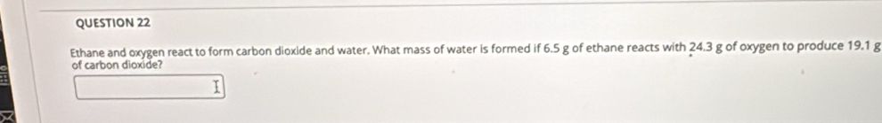 Ethane and oxygen react to form carbon dioxide and water. What mass of water is formed if 6.5 g of ethane reacts with 24.3 g of oxygen to produce 19.1 g
of carbon dioxide?