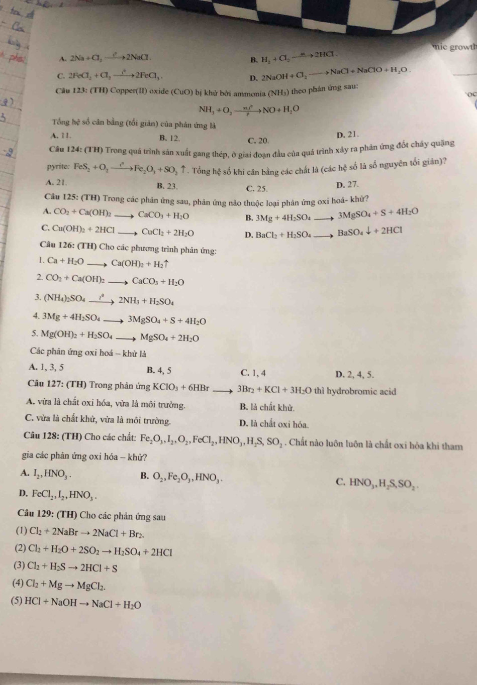 mic  row
A. 2Na+Cl_2to 2NaCl.
B. H_2+Cl_2to 2HCl
C. 2FeCl_2+Cl_2to 2FeCl_3.
D. 2NaOH+Cl_2to NaCl+NaClO+H_2O.
_
Cu 123: (TH) Copper(II) oxide ( (CuO) bị khử bởi ammonia (NH_3) theo phản ứng sau:
NH_3+O_2to NO+H_2O
Tổng hệ số cân bằng (tổi giản) của phản ứng là
A, 11. B. 12. C. 20.
D. 21.
Câu 124: (TH) Trong quá trình sản xuất gang thép, ở giai đoạn đầu của quả trình xảy ra phản ứng đốt cháy quặng
pyrite: FeS_2+O_2to Fe_2O_3+SO_2uparrow. Tổng hệ số khi cân bằng các chất là (các hệ số là số nguyên tối giản)?
A. 21. B. 23. C. 25.
D. 27.
Câu 125: (TH) Trong các phản ứng sau, phản ứng nào thuộc loại phản ứng oxi hoá- khử?
A. CO_2+Ca(OH)_2 CaCO_3+H_2O
B. 3Mg+4H_2SO_4to 3MgSO_4+S+4H_2O
C. Cu(OH)_2+2HCl CuCl_2+2H_2O D. BaCl_2+H_2SO_4 to BaSO_4downarrow +2HCl
Câu 126: (TH) Cho các phương trình phản ứng:
1. Ca+H_2Oto Ca(OH)_2+H_2uparrow
2. CO_2+Ca(OH)_2to CaCO_3+H_2O
3. (NH_4)_2SO_4xrightarrow i^02NH_3+H_2SO_4
4. 3Mg+4H_2SO_4to 3MgSO_4+S+4H_2O
5. Mg(OH)_2+H_2SO_4 to MgSO_4+2H_2O
Các phản ứng oxi hoá - khử là
A. 1, 3, 5 B. 4, 5 C. 1, 4 D. 2, 4, 5.
Câu 127: (TH) Trong phản ứng KClO_3+6HBr 3Br_2+KCl+3H_2O thì hydrobromic acid
A. vừa là chất oxi hóa, vừa là môi trường. B. là chất khử.
C. vừa là chất khử, vừa là môi trường. D. là chất oxi hóa.
Câu 128: (TH) Cho các chất: Fe_2O_3,I_2,O_2,FeCl_2,HNO_3,H_2S,SO_2. Chất nào luôn luôn là chất oxi hỏa khi tham
gia các phản ứng oxi hóa - khử?
A. I_2,HNO_3. B. O_2,Fe_2O_3,HNO_3. C. HNO_3,H_2S,SO_2.
D. FeCl_2,I_2,HNO_3.
Câu 129: (TH) Cho các phản ứng sau
(1) Cl_2+2NaBrto 2NaCl+Br_2.
(2) Cl_2+H_2O+2SO_2to H_2SO_4+2HCl
(3) Cl_2+H_2Sto 2HCl+S
(4) Cl_2+Mgto MgCl_2.
(5) HCl+NaOHto NaCl+H_2O