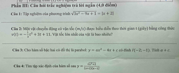 Phường trìh (2) có 2 ngmệm 
Phần III: Câu hỏi trắc nghiệm trả lời ngắn (4,0 điểm) 
Câu 1: Tập nghiệm của phương trình sqrt(3x^2-9x+1)=|x+2|
Câu 2: Một vật chuyển động có vận tốc (m/s) được biểu diễn theo thời gian t (giây) bằng công thức
v(t)=- 1/3 t^2+3t+11 1. Vật tốc lớn nhất của vật là bao nhiêu? 
Câu 3: Cho hàm số bậc hai có đồ thị là parabol: y=ax^2-4x+c có đỉnh I(-2;-1). Tính a+c. 
Câu 4: Tìm tập xác định của hàm số sau y= (sqrt(x^2+2))/(x+2)(x-1) .