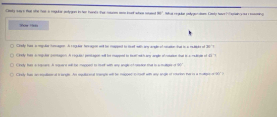 Cindy say's that she has a regular pofygon in her hand's that rotates onto i self when rotated 90°. What regular polygon does Cindy have? Explain your reasoning
Show Hints
Cindy has a regullar hexagon. A regular hexagon will be mapped to itself with any angle of rotation that is a multiple of 30° 7
Cindy has a reguliar pentagon. A regular pentagon will be mapped to itself with any angle of rotation that is a multiple of 15° 7.
Cindy has a square. A square will be mapped to itself with any angle of rotation that is a multiple of 90°.
Cindy has an equilateral triangle. An equiiateral triangle will be mapped to itself with any angle of rotation that is a multiple of 90° 7.